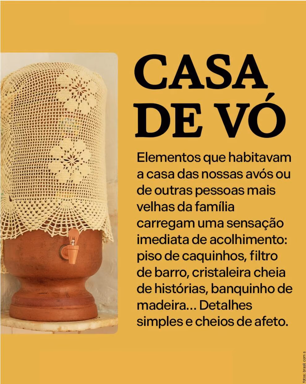 Casa de vó 
Elementos que habitavam a casa das nossas avós ou de outras pessoas mais velhas da família carregam uma sensação imediata de acolhimento: piso de caquinhos, filtro de barro, cristaleira cheia de histórias, banquinho de madeira… Detalhes simples e cheios de afeto.