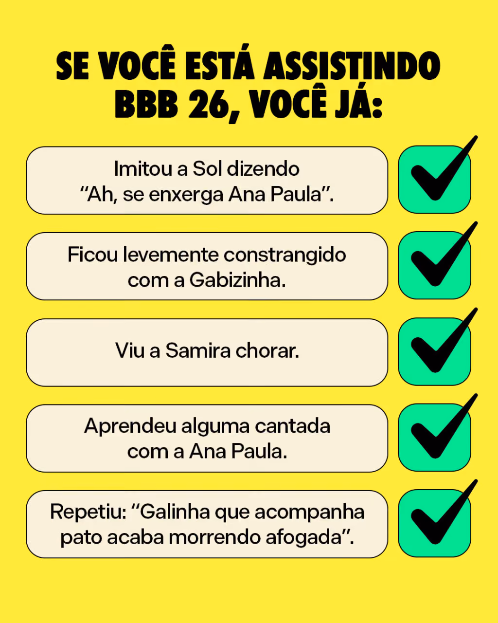 Se você está assistindo BBB 26, você já: 
Imitou a Sol dizendo “Ah, se enxerga Ana Paula”.
Ficou levemente constrangido com a Gabizinha. 
Viu a Samira chorar.
Aprendeu alguma cantada com a Ana Paula.
Repetiu: “Galinha que acompanha pato acaba morrendo afogada”.
