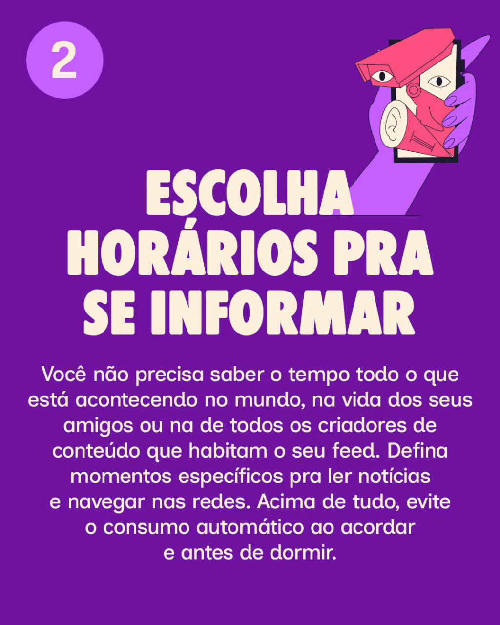 2.   Escolha horários pra se informar
Você não precisa saber o tempo todo o que está acontecendo no mundo, na vida dos seus amigos ou na de todos os criadores de conteúdo que habitam o seu feed. Defina momentos específicos pra ler notícias e navegar nas redes. Acima de tudo, evite o consumo automático ao acordar e antes de dormir.
