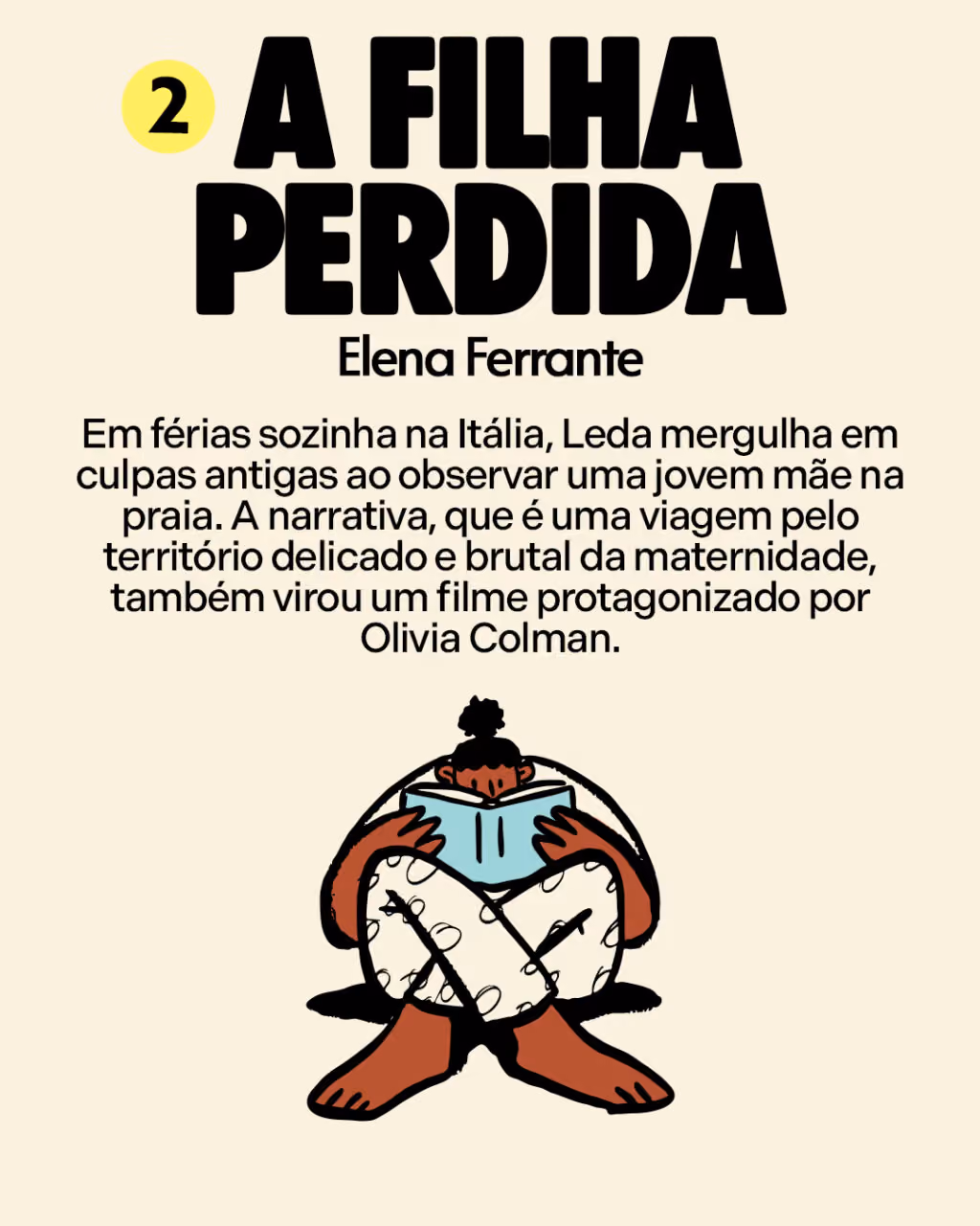 2. A Filha Perdida
Elena Ferrante
Em férias sozinha na Itália, Leda mergulha em culpas antigas ao observar uma jovem mãe na praia. A narrativa, que é uma viagem pelo território delicado e brutal da maternidade, também virou um filme protagonizado por Olivia Colman.