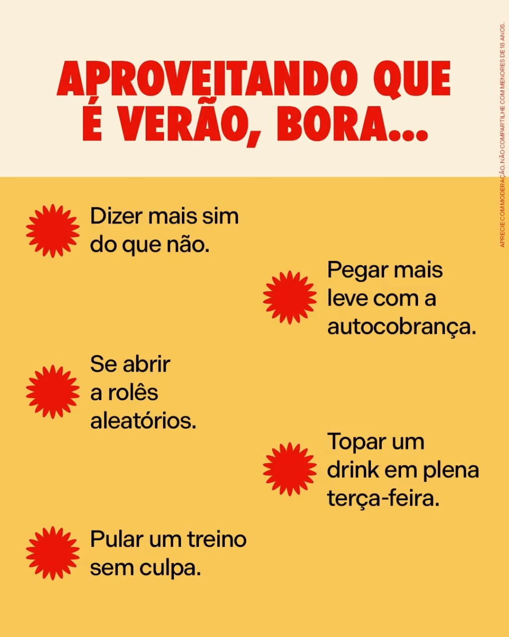 Aproveitando que é verão, bora...
Dizer mais sim do que não.
Pegar mais leve com a autocobrança.
Se abrir a rolês aleatórios.
Topar um drink em plena terça-feira.
Pular um treino sem culpa.
