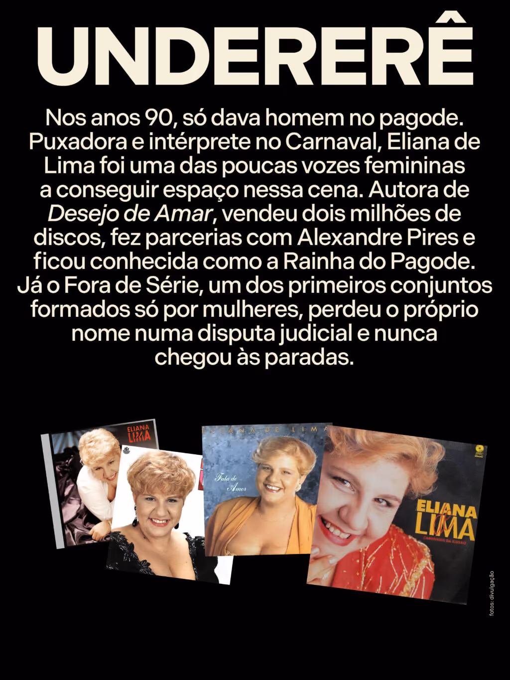 Undererê
Nos anos 90, só dava homem no pagode. Puxadora e intérprete no Carnaval, Eliana de Lima foi uma das poucas vozes femininas a conseguir espaço nessa cena. Autora de Desejo de Amar, vendeu dois milhões de discos, fez parcerias com Alexandre Pires e ficou conhecida como a Rainha do Pagode. Já o Fora de Série, um dos primeiros conjuntos formados só por mulheres, perdeu o próprio nome numa disputa judicial e nunca chegou às paradas.
