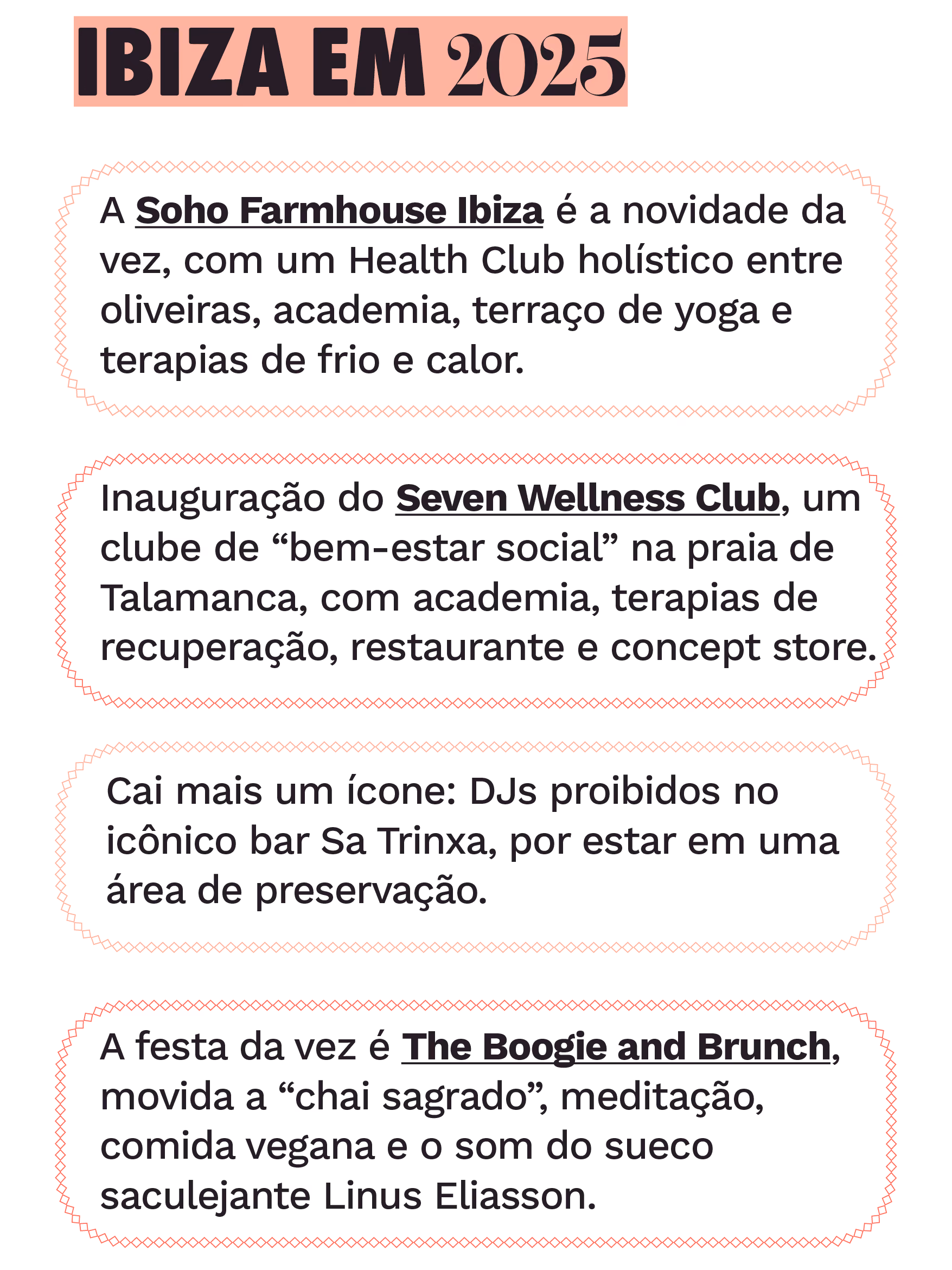 Ibiza em 2025
A Soho Farmhouse Ibiza é a novidade da vez, com um Health Club holístico entre oliveiras, academia, terraço de yoga e terapias de frio e calor.
Inauguração do Seven Wellness Club, um clube de “bem-estar social” na praia de Talamanca, com academia, terapias de recuperação, restaurante e concept store.
Cai mais um ícone: DJs proibidos no mítico bar Sa Trinxa, em Ses Salines, por estar em uma área de preservação.
A festa da vez é a The Boogie and Brunch, movida a “chai sagrado”, meditação, comida vegana e o som do sueco saculejante Linus Eliasson.