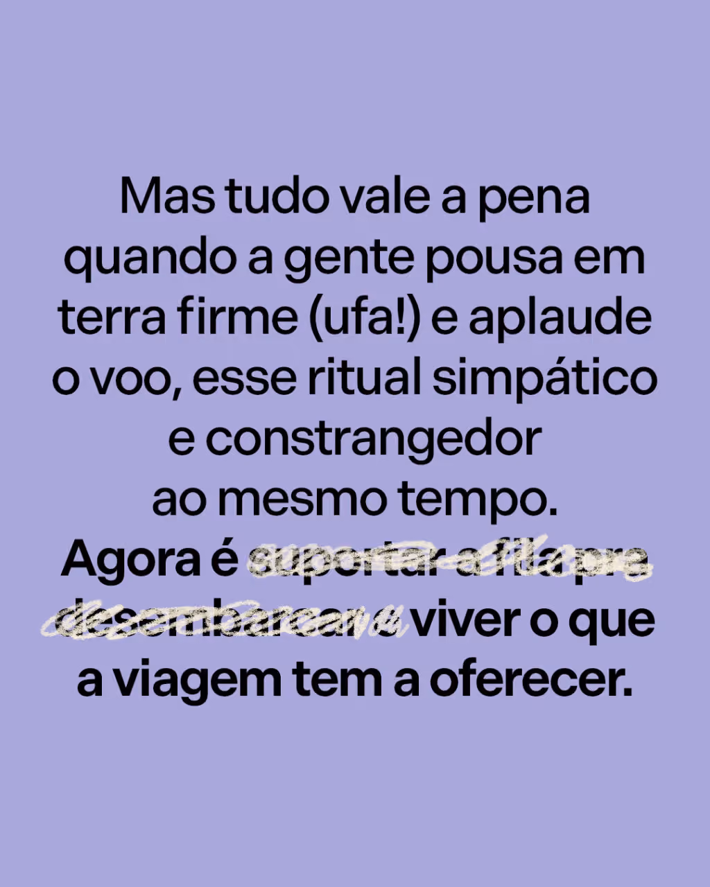Mas tudo vale a pena quando a gente pousa em terra firme (ufa!) e aplaude o voo, esse ritual simpático e constrangedor ao mesmo tempo.
Agora é suportar a fila pra desembarcar e viver o que a viagem tem a oferecer.