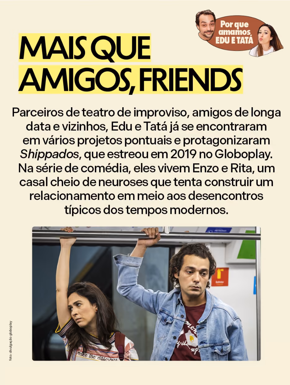 Por que amamos Eduardo Sterblitch e Tatá Werneck

Mais que amigos, friends 
Parceiros de teatro de improviso, amigos de longa data e vizinhos, Edu e Tatá já se encontraram em vários projetos pontuais e protagonizaram Shippados, que estreou em 2019 no Globoplay. Na série de comédia, eles vivem Enzo e Rita, um casal cheio de neuroses que tenta construir um relacionamento em meio aos desencontros típicos dos tempos modernos. 
