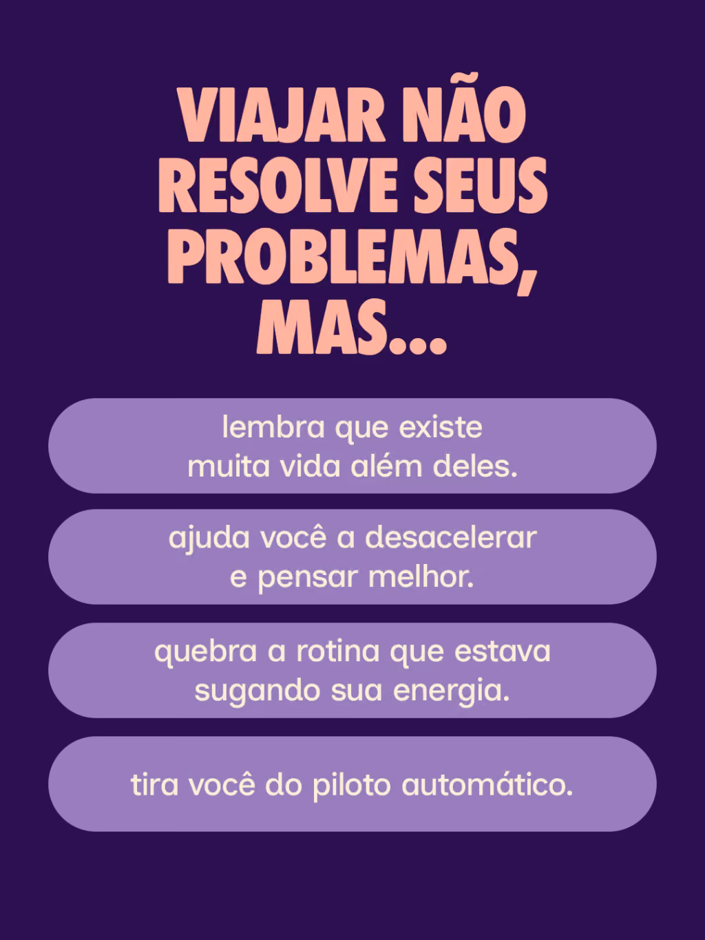 Viajar não resolve seus problemas, mas...
· lembra que existe muita vida além deles.
· ajuda você a desacelerar e pensar melhor.
· quebra a rotina que estava sugando sua energia.
· tira você do piloto automático.