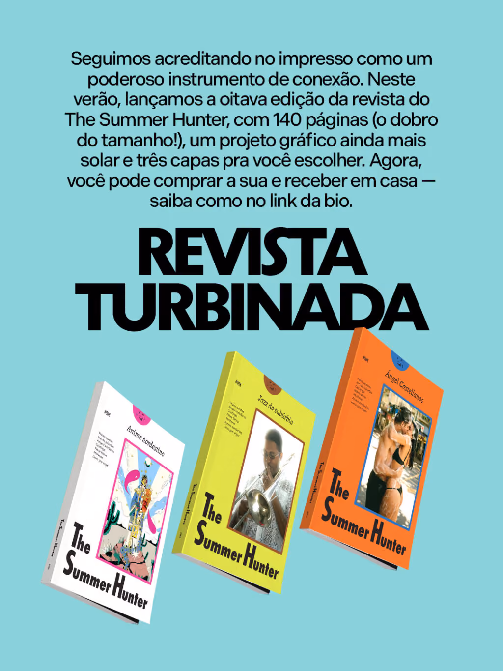 Revista turbinada
Seguimos acreditando no impresso como um poderoso instrumento de conexão. Neste verão, lançamos a oitava edição da revista do The Summer Hunter, com 140 páginas (o dobro do tamanho!), um projeto gráfico ainda mais solar e três capas pra você escolher. Agora, você pode comprar a sua e receber em casa — saiba como no link da bio.