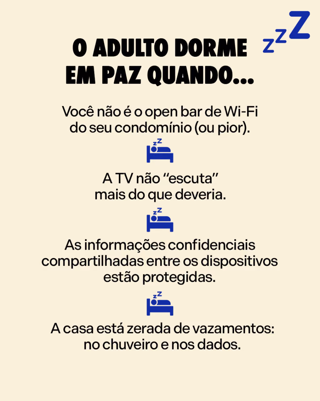 O adulto dorme em paz quando...
– Você não é o open bar de Wi-Fi do seu condomínio (ou pior).
– A TV não “escuta” mais do que deveria.
– As informações confidenciais compartilhadas entre os dispositivos estão protegidas.
– A casa está zerada de vazamentos: no chuveiro e nos dados.
