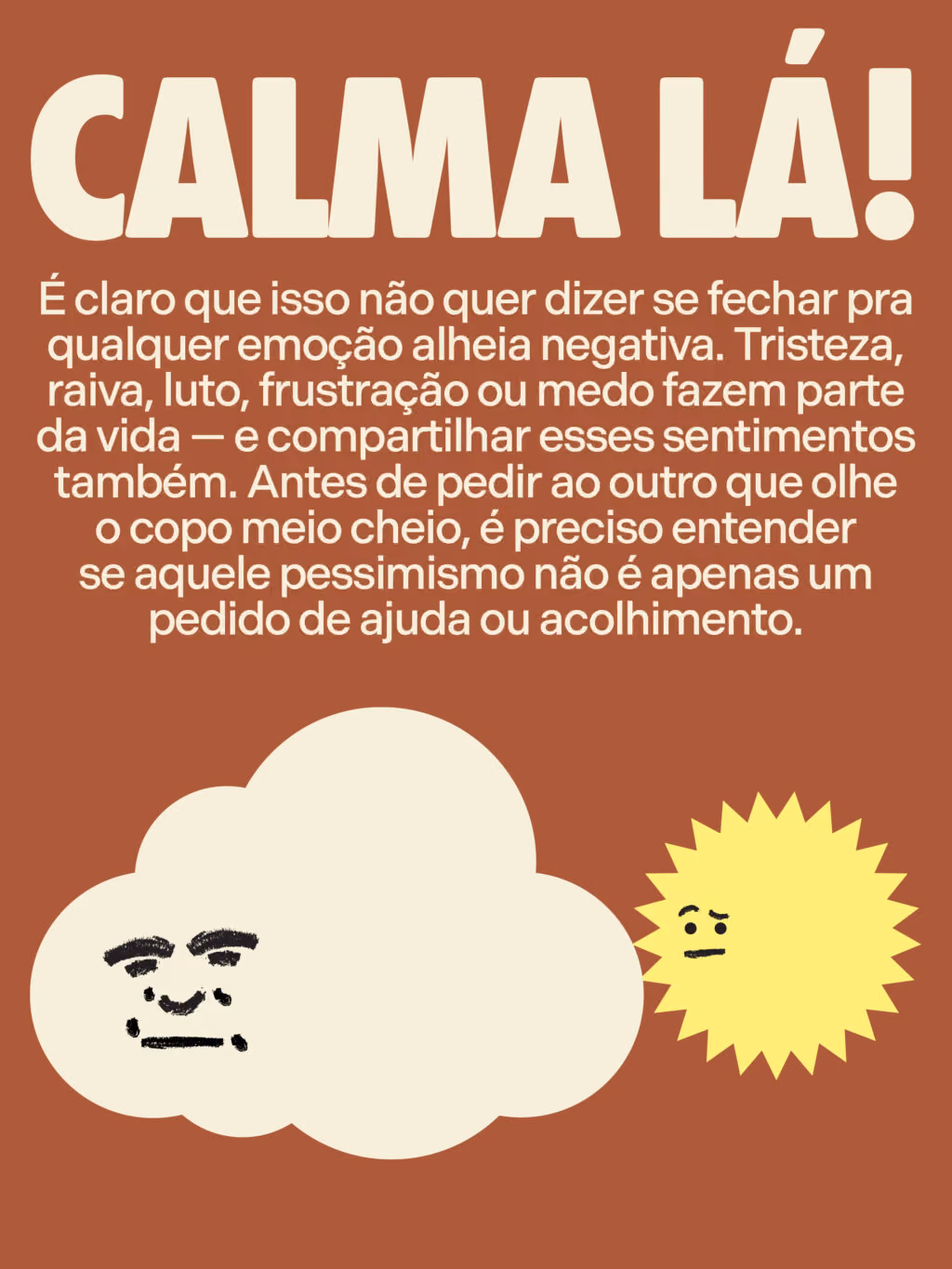 Calma lá!
É claro que isso não quer dizer se fechar pra qualquer emoção alheia negativa. Tristeza, raiva, luto, frustração ou medo fazem parte da vida — e compartilhar esses sentimentos também. Antes de pedir ao outro que olhe o copo meio cheio, é preciso entender se aquele pessimismo não é apenas um pedido de ajuda ou acolhimento.
