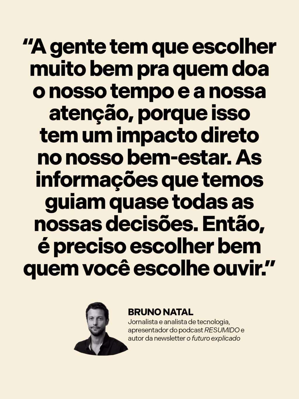 Como se informar sem se desesperar?
“A gente tem que escolher muito bem pra quem doa o nosso tempo e a nossa atenção, porque isso tem um impacto direto no bem-estar. Como as informações que temos guiam quase todas as nossas decisões, é preciso selecionar quem você escuta.”
Bruno Natal
Jornalista e analista de tecnologia, apresentador do podcast RESUMIDO e autor da newsletter O futuro explicado