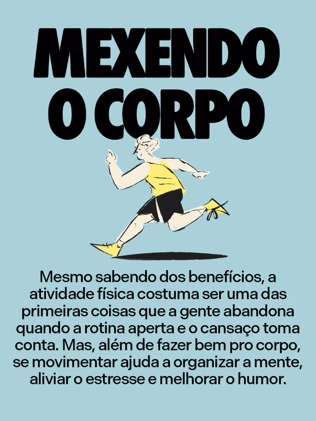 Mexendo o corpo
Mesmo sabendo dos benefícios, essa costuma ser uma das primeiras coisas que a gente abandona quando a rotina aperta e o cansaço toma conta. Mas, além de fazer bem pro corpo, se movimentar ajuda a organizar a mente, aliviar o estresse e melhorar o humor.