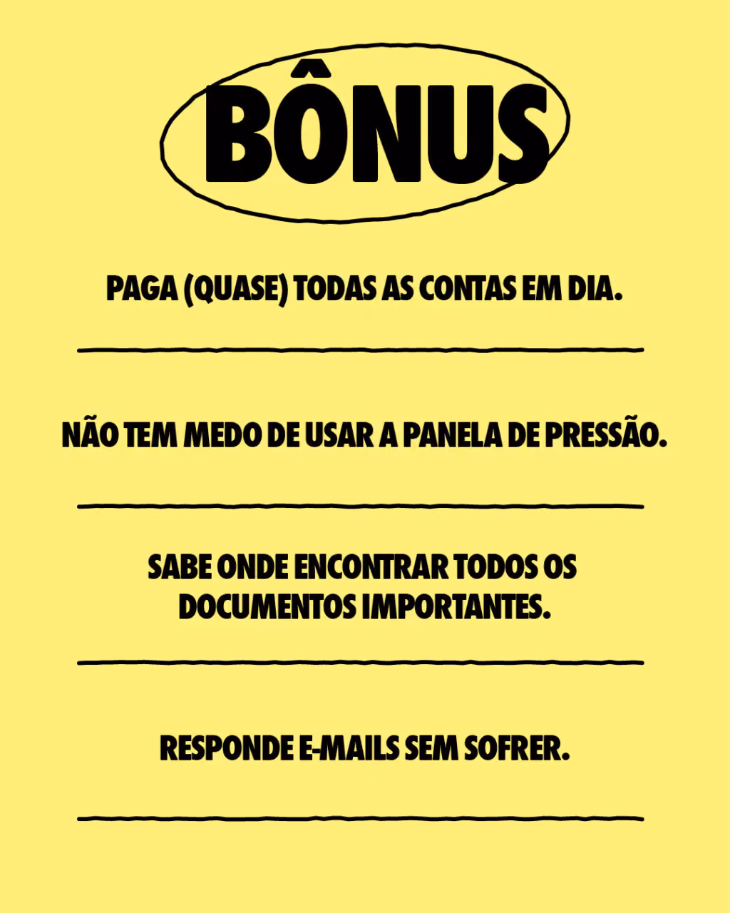 Bônus:
. Paga (quase) todas as contas em dia.
. Não tem medo de usar a panela de pressão.
. Sabe onde encontrar todos os documentos importantes.
. Responde e-mails sem sofrer.