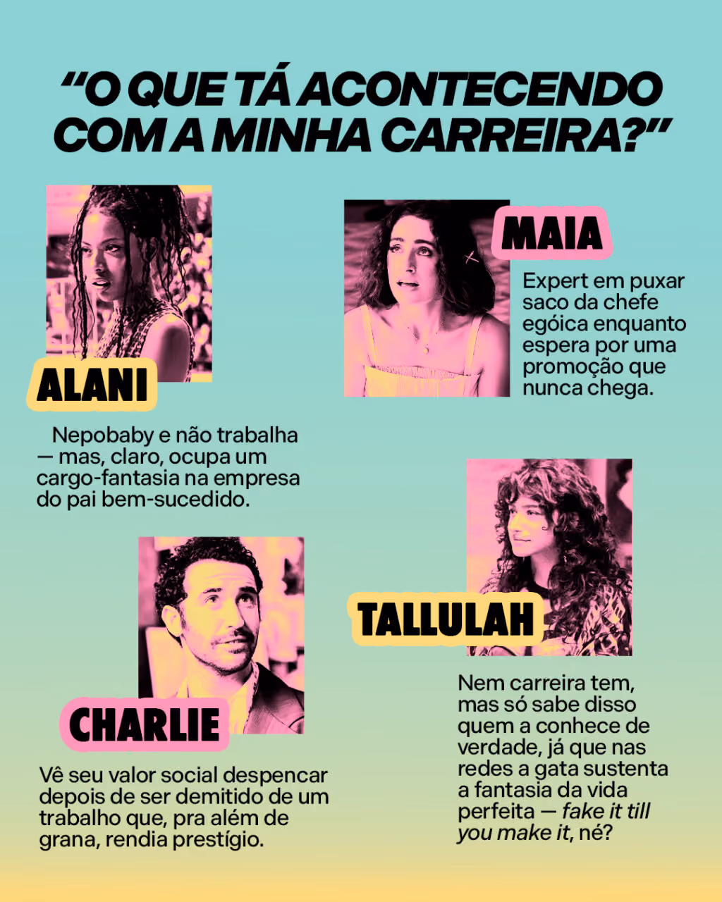 “O que tá acontecendo com a minha carreira?”
Alani é nepobaby e não trabalha — mas, claro, ocupa um cargo-fantasia na empresa do pai bem-sucedido.
Maia é expert em puxar saco da chefe egóica enquanto espera por uma promoção que nunca chega.
Charlie vê seu valor social despencar depois de ser demitido de um trabalho que, pra além de grana, rendia prestígio.
E Tallulah nem carreira tem, mas só sabe disso quem a conhece de verdade, já que nas redes a gata sustenta a fantasia da vida perfeita — fake it till you make it, né?